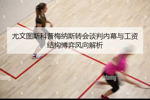 尤文图斯科普梅纳斯转会谈判内幕与工资结构博弈风向解析